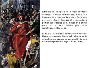 Establece una composición en círculo alrededor
de Jesús. Las masas no están sólo a derecha e
izquierda, se encuentran también al fondo para
que sobre ellas se destaque el protagonista, lo
perfilan por todos los lados, incluso en el primer
plano en la parte inferior para cerrar
completamente la escena.

La escena representada es únicamente humana.
Hombres y mujeres llenan todo el espacio. La
naturaleza solo aparece en una porción de cielo
nuboso y algo de tierra bajo el pie de Cristo.
 