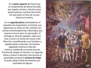 En la parte superior del lienzo hay
      un rompimiento de Gloria formado
      por ángeles músicos, mientras otros
      portan palmas y coronas de triunfo.
        De aquí parte un foco de luz que
               ilumina el martirio.

   En un segundo plano contemplamos el
  episodio más importante: el martirio. Los
  legionarios se sitúan en fila, vestidos con
túnicas semitransparentes o desnudos, que
   esperan el turno para ser ejecutados. El
   verdugo se sitúa de espaldas, sobre una
   roca, y junto a él vemos de nuevo a San
  Mauricio, reconfortando a sus hombres y
    agradeciendo su decisión. Un hombre
         degollado refuerza la idea del
   martirio, exhibiendo un fuerte escorzo.
El hecho de relegar el martirio a un segundo
 plano y colocar la decisión más cercana al
  espectador provocó el rechazo de Felipe
   II, quien adujo la falta de devoción que
             inspiraban las figuras
 