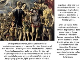 En primer plano está San
                                                                Mauricio (vestido con una
                                                                coraza azulada y barbado)
                                                                   acompañado de sus
                                                                 capitanes decidiendo si
                                                                efectúan el sacrificio a los
                                                                     dioses paganos.

                                                                    Entre las figuras de los
                                                                   capitanes se distinguen
                                                                retratos de personajes de la
                                                                    época como el Duque
                                                                    Enmanuel Filiberto de
                                                                Saboya, comandante de las
                                                                  tropas españolas en San
                                                                 Quintín y Gran Maestre de
       En los planos del fondo, donde se desarrolla el             la Orden Militar de San
martirio, encontramos el retrato de Don Juan de Austria, el          Mauricio o Alejandro
hijo natural de Carlos V y vencedor de la batalla de Lepanto.    Farnesio, duque de Parma,
    Todas las figuras visten uniforme militar del siglo XVI.    que estaba luchando en los
  Al contemporaneizar la historia del cristianismo pone de          Países Bajos contra los
   relevancia la lucha de los generales españoles contra la              holandeses.
    herejía y el paganismo, igual que lo hizo San Mauricio.
 