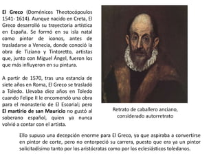 El Greco (Doménicos Theotocópoulos
1541- 1614). Aunque nacido en Creta, El
Greco desarrolló su trayectoria artística
en España. Se formó en su isla natal
como pintor de iconos, antes de
trasladarse a Venecia, donde conoció la
obra de Tiziano y Tintoretto, artistas
que, junto con Miguel Ángel, fueron los
que más influyeron en su pintura.

A partir de 1570, tras una estancia de
siete años en Roma, El Greco se trasladó
a Toledo. Llevaba diez años en Toledo
cuando Felipe II le encomendó una obra
para el monasterio de El Escorial; pero
El martirio de san Mauricio no gustó al        Retrato de caballero anciano,
soberano español, quien ya nunca                 considerado autorretrato
volvió a contar con el artista.

       Ello supuso una decepción enorme para El Greco, ya que aspiraba a convertirse
       en pintor de corte, pero no entorpeció su carrera, puesto que era ya un pintor
       solicitadísimo tanto por los aristócratas como por los eclesiásticos toledanos.
 