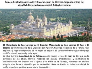 Palacio Real-Monasterio de El Escorial. Juan de Herrera. Segunda mitad del
              siglo XVI. Renacimiento español. Estilo herreriano.




El Monasterio de San Lorenzo de El Escorial, Monasterio de San Lorenzo El Real o El
Escorial es un monasterio de la Orden de San Agustín, histórica residencia de la Familia Real
Española y lugar de sepultura de los reyes de España. Se concibió como un gran complejo
multifuncional, monacal y palaciego.
La obra la inició Juan Bautista de Toledo cuando muere le sucede Juan de Herrera en la
dirección de las obras. Herrera modifica los planos, ampliándolos y cambiando la
ornamentación del interior de la iglesia y la traza de la fachada, haciendo un edificio
singular que llama la atención por su austeridad. Basa su diseño en la horizontalidad, la
uniformidad compositiva y una sobria decoración.
 