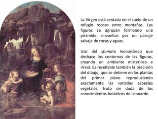 La Virgen está sentada en el suelo de un
refugio rocoso entre montañas. Las
figuras se agrupan formando una
pirámide, envueltos por un paisaje
salvaje de rocas y aguas.

Uso del sfumato leonardesco que
deshace los contornos de las figuras,
creando un ambiente misterioso e
irreal. Es reseñable también la precisión
del dibujo, que se detiene en las plantas
del primer plano reproduciendo
exactamente las variadas especies
vegetales, fruto sin duda de los
conocimientos botánicos de Leonardo.
 