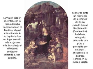 Leonardo pintó
                      un momento
La Virgen está en     de la infancia
 el centro, con la      de Cristo,
  mano derecha       cuando Juan el
sostiene a Juan el    Bautista niño
 Bautista, al cual    (San Juanito),
 está mirando. A        huérfano,
 su izquierda hay       refugiado
un ángel sentado      dentro de una
  más abajo que          gruta y
ella. Más abajo el    protegido por
    niño Jesús          un ángel ,
     sentado y       encuentra a la
 mirando a Juan          Sagrada
      Bautista.       Familia en su
                     huida a Egipto.
 