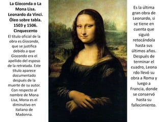 La Gioconda o La
    Mona Lisa.               Es la última
Leonardo da Vinci.          gran obra de
 Óleo sobre tabla.          Leonardo, si
   1503 y 1506.              se tiene en
   Cinquecento               cuenta que
El título oficial de la         siguió
 obra es Gioconda,          retocándola
   que se justifica           hasta sus
    debido a que           últimos años.
  Giocondo era el           Después de
apellido del esposo          terminar el
de la retratada. Este     cuadro, Leona
    título aparece
                            rdo llevó su
    documentado
    después de la
                          obra a Roma y
muerte de su autor.            luego a
   Con respecto al        Francia, donde
 nombre de Mona             se conservó
  Lisa, Mona es el             hasta su
    diminutivo en          fallecimiento.
      italiano de
       Madonna.
 