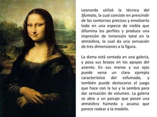 Leonardo utilizó la técnica del
Sfumato, la cual consiste en prescindir
de los contornos precisos y envolverlo
todo en una especie de niebla que
difumina los perfiles y produce una
impresión de inmersión total en la
atmósfera, lo cual da una sensación
de tres dimensiones a la figura.

La dama está sentada en una galería,
y posa sus brazos en los apoyos del
asiento. En sus manos y sus ojos
puede verse un claro ejemplo
característico del esfumado, y
también puede destacarse el juego
que hace con la luz y la sombra para
dar sensación de volumen. La galería
se abre a un paisaje que posee una
atmósfera húmeda y acuosa que
parece rodear a la modelo.
 
