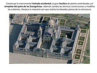 Construye la monumental fachada occidental, la gran basílica de planta centralizada y el
templete del patio de los Evangelistas. Además cambia las técnicas constructivas y modifica
   las cubiertas. Destaca la maestría con que realiza las bóvedas planas de la estructura.
 