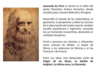 Leonardo da Vinci se formó en el taller del
pintor florentino Andrea Verrochio, donde
estudió junto a Sandro Botticelli y Perugino.

Desarrolló el estudio de las matemáticas, la
geometría, la perspectiva y todas las ciencias
de la observación del medio natural, también
estudió arquitectura e ingeniería. Leonardo
fue un humanista renacentista, destacado en
múltiples disciplinas.

Sirvió a personas tan distintas e influyentes
como Lorenzo de Médici, al duque de
Sforza, a los soberanos de Mantua y al rey
Francisco I de Francia.

Entre sus obras más destacadas están La
Virgen de las Rocas, La batalla de
Anghiari, La última cena, La Gioconda.
 