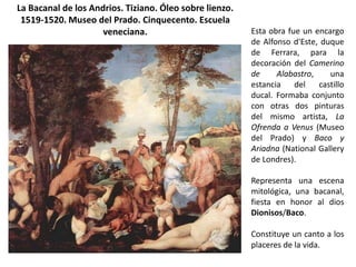 La Bacanal de los Andrios. Tiziano. Óleo sobre lienzo.
 1519-1520. Museo del Prado. Cinquecento. Escuela
                     veneciana.                          Esta obra fue un encargo
                                                         de Alfonso d'Este, duque
                                                         de Ferrara, para la
                                                         decoración del Camerino
                                                         de     Alabastro,    una
                                                         estancia    del   castillo
                                                         ducal. Formaba conjunto
                                                         con otras dos pinturas
                                                         del mismo artista, La
                                                         Ofrenda a Venus (Museo
                                                         del Prado) y Baco y
                                                         Ariadna (National Gallery
                                                         de Londres).

                                                         Representa una escena
                                                         mitológica, una bacanal,
                                                         fiesta en honor al dios
                                                         Dionisos/Baco.

                                                         Constituye un canto a los
                                                         placeres de la vida.
 