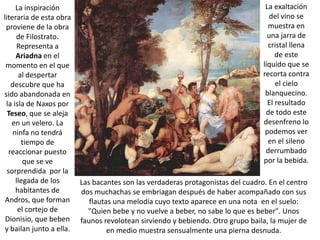 La inspiración                                                                La exaltación
literaria de esta obra                                                               del vino se
 proviene de la obra                                                                muestra en
     de Filostrato.                                                                 una jarra de
     Representa a                                                                   cristal llena
     Ariadna en el                                                                     de este
 momento en el que                                                                líquido que se
      al despertar                                                                recorta contra
   descubre que ha                                                                     el cielo
sido abandonada en                                                                 blanquecino.
 la isla de Naxos por                                                               El resultado
  Teseo, que se aleja                                                              de todo este
   en un velero. La                                                               desenfreno lo
    ninfa no tendrá                                                                podemos ver
       tiempo de                                                                    en el sileno
  reaccionar puesto                                                                derrumbado
        que se ve                                                                 por la bebida.
 sorprendida por la
     llegada de los       Las bacantes son las verdaderas protagonistas del cuadro. En el centro
     habitantes de        dos muchachas se embriagan después de haber acompañado con sus
 Andros, que forman          flautas una melodía cuyo texto aparece en una nota en el suelo:
      el cortejo de         "Quien bebe y no vuelve a beber, no sabe lo que es beber". Unos
 Dionisio, que beben      faunos revolotean sirviendo y bebiendo. Otro grupo baila, la mujer de
 y bailan junto a ella.            en medio muestra sensualmente una pierna desnuda.
 