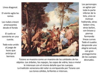 Los personajes
 Línea diagonal.                                                                        se agitan por
                                                                                        toda la parte
El viento agita las                                                                     inferior de la
      ramas                                                                              tela, unas se
                                                                                            inclinan
Las nubes crecen                                                                       hablando, otras
  amenazantes                                                                            beben vino,
 desde el fondo                                                                          otras bailan,
                                                                                         con brazos y
   El suelo se                                                                              piernas
convierte en una                                                                          formando
     cuesta.                                                                            líneas curvas
                                                                                       Todo el cuadro
 Todo esto unido                                                                       desprende una
   al juego de                                                                         alegría sensual,
    luces que                                                                              con gran
   anticipa el                                                                          protagonismo
     barroco.                                                                          de los cuerpos
                  Tiziano se muestra como un maestro de las calidades de los              desnudos.
                objetos. Los árboles, los ropajes, las copas de vidrio, loza o metal
                        le interesan con el mismo detalle que los cuerpos.
                 La tradición veneciana del color es enriquecida por Tiziano con
                               sus tonos cálidos, brillantes e intensos.
 