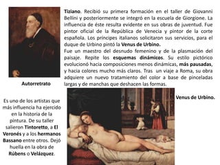 Tiziano. Recibió su primera formación en el taller de Giovanni
                             Bellini y posteriormente se integró en la escuela de Giorgione. La
                             influencia de éste resulta evidente en sus obras de juventud. Fue
                             pintor oficial de la República de Venecia y pintor de la corte
                             española. Los príncipes italianos solicitaron sus servicios, para el
                             duque de Urbino pintó la Venus de Urbino.
                             Fue un maestro del desnudo femenino y de la plasmación del
                             paisaje. Repite los esquemas dinámicos. Su estilo pictórico
                             evolucionó hacia composiciones menos dinámicas, más pausadas,
                             y hacia colores mucho más claros. Tras un viaje a Roma, su obra
                             adquiere un nuevo tratamiento del color a base de pinceladas
        Autorretrato         largas y de manchas que deshacen las formas.

                                                                                Venus de Urbino.
Es uno de los artistas que
más influencia ha ejercido
    en la historia de la
   pintura. De su taller
 salieron Tintoretto, a El
Veronés y a los hermanos
Bassano entre otros. Dejó
   huella en la obra de
  Rúbens o Velázquez.
 