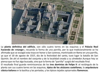 La planta definitiva del edificio, con sólo cuatro torres en las esquinas y el Palacio Real
haciendo de «mango», recuerda la forma de una parrilla, por lo que tradicionalmente se ha
afirmado que se escogió esta traza en honor a San Lorenzo, martirizado en Roma en una parrilla,
ya que el 10 de agosto de 1557, día de la festividad del santo, tuvo lugar la batalla de San
Quintín. De ahí el nombre del conjunto y de la localidad creada a su alrededor. Aunque hoy se
piensa que no fue algo buscado, sino que la forma de “parrilla” surgió del resultado final.
El resultado final guarda reminiscencias de los tres dominios de Felipe II: el rectángulo de la
planta con sus cuatro torres en las esquinas, típico de los alcázares castellanos, la arquitectura
clásica italiana en la basílica y las portadas, y los típicos tejados apizarrados flamencos.
 