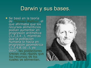 Darwin y sus bases. Se basó en la teoría de  Thomas Malthus , el que afirmaba que los recursos alimenticios podían aumentar en progresión aritmética (1,2,3,4…), mientras que la población humana lo hacía en progresión geométrica (1,2,4,8,16…), es decir,  las poblaciones crecen más rápido que los recursos de los cuales se alimentan. 