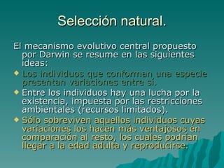 Selección natural. El mecanismo evolutivo central propuesto por Darwin se resume en las siguientes ideas: Los individuos que conforman una especie presentan variaciones entre sí. Entre los individuos hay una lucha por la existencia, impuesta por las restricciones ambientales (recursos limitados). Sólo sobreviven aquellos individuos cuyas variaciones los hacen más ventajosos en comparación al resto, los cuales podrían llegar a la edad adulta y reproducirse. 