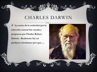CHARLES DARWIN
 La teoría de la evolución por la
selección natural fue creada y
propuesta por Charles Robert
Darwin . Realmente fue un
producto simultaneo por que….
 