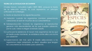 TEORIA DE LA EVOLUCION DE DARWIN 
Charles Darwin, naturalista inglés (1809-1882), propuso la teoría 
de la selección natural, la cual representa un principio 
unificador en la Biología. 
Su teoría se resume en los siguientes puntos: 
A) Variación: cuando los organismos cambian presentando 
variaciones al azar en muchas de sus características 
B) Sobreproducción: Cuando los organismos al reproducirse 
generan más descendientes de los que pueden sobrevivir, 
por lo cual, varios no llegan al estado adulto 
C) Lucha por la existencia: Si nacen más organismos de los que 
el medio pude mantener, se establece entre ellos una lucha 
por sobrevivir 
D) Supervivencia del más apto: El medio seleccionara a los 
organismos mejor adaptado, es decir, aquellos que tengan 
las características favorables para sobrevivir. 
 