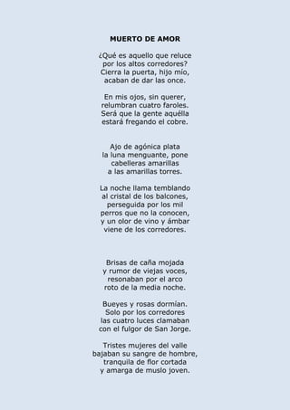 MUERTO DE AMOR
¿Qué es aquello que reluce
por los altos corredores?
Cierra la puerta, hijo mío,
acaban de dar las once.
En mis ojos, sin querer,
relumbran cuatro faroles.
Será que la gente aquélla
estará fregando el cobre.
Ajo de agónica plata
la luna menguante, pone
cabelleras amarillas
a las amarillas torres.
La noche llama temblando
al cristal de los balcones,
perseguida por los mil
perros que no la conocen,
y un olor de vino y ámbar
viene de los corredores.
Brisas de caña mojada
y rumor de viejas voces,
resonaban por el arco
roto de la media noche.
Bueyes y rosas dormían.
Solo por los corredores
las cuatro luces clamaban
con el fulgor de San Jorge.
Tristes mujeres del valle
bajaban su sangre de hombre,
tranquila de flor cortada
y amarga de muslo joven.
 