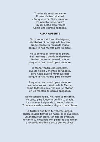 Y no ha de sentir mi carne
El calor de tus miradas!
¿Por qué te perdí por siempre
En aquella tarde clara?
Hoy mi pecho está reseco
Como una estrella apagada.
ALMA AUSENTE
No te conoce el toro ni la higuera,
ni caballos ni hormigas de tu casa.
No te conoce tu recuerdo mudo
porque te has muerto para siempre.
No te conoce el lomo de la piedra,
ni el raso negro donde te destrozas.
No te conoce tu recuerdo mudo
porque te has muerto para siempre.
El otoño vendrá con caracolas,
uva de niebla y montes agrupados,
pero nadie querrá mirar tus ojos
porque te has muerto para siempre.
Porque te has muerto para siempre,
como todos los muertos de la Tierra,
como todos los muertos que se olvidan
en un montón de perros apagados.
No te conoce nadie. No. Pero yo te canto.
Yo canto para luego tu perfil y tu gracia.
La madurez insigne de tu conocimiento.
Tu apetencia de muerte y el gusto de su boca.
La tristeza que tuvo tu valiente alegría.
Tardará mucho tiempo en nacer, si es que nace,
un andaluz tan claro, tan rico de aventura.
Yo canto su elegancia con palabras que gimen
y recuerdo una brisa triste por los olivos.
 
