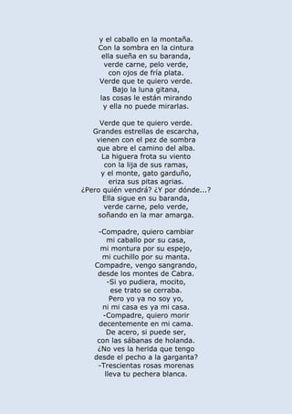 y el caballo en la montaña.
Con la sombra en la cintura
ella sueña en su baranda,
verde carne, pelo verde,
con ojos de fría plata.
Verde que te quiero verde.
Bajo la luna gitana,
las cosas le están mirando
y ella no puede mirarlas.
Verde que te quiero verde.
Grandes estrellas de escarcha,
vienen con el pez de sombra
que abre el camino del alba.
La higuera frota su viento
con la lija de sus ramas,
y el monte, gato garduño,
eriza sus pitas agrias.
¿Pero quién vendrá? ¿Y por dónde...?
Ella sigue en su baranda,
verde carne, pelo verde,
soñando en la mar amarga.
-Compadre, quiero cambiar
mi caballo por su casa,
mi montura por su espejo,
mi cuchillo por su manta.
Compadre, vengo sangrando,
desde los montes de Cabra.
-Si yo pudiera, mocito,
ese trato se cerraba.
Pero yo ya no soy yo,
ni mi casa es ya mi casa.
-Compadre, quiero morir
decentemente en mi cama.
De acero, si puede ser,
con las sábanas de holanda.
¿No ves la herida que tengo
desde el pecho a la garganta?
-Trescientas rosas morenas
lleva tu pechera blanca.
 