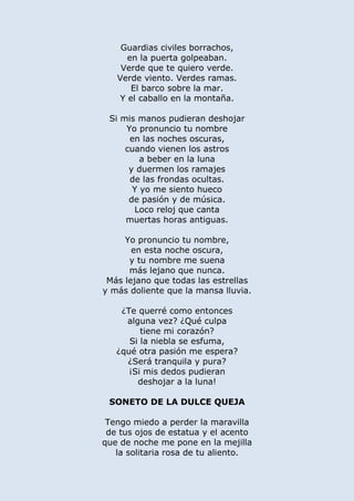 Guardias civiles borrachos,
en la puerta golpeaban.
Verde que te quiero verde.
Verde viento. Verdes ramas.
El barco sobre la mar.
Y el caballo en la montaña.
Si mis manos pudieran deshojar
Yo pronuncio tu nombre
en las noches oscuras,
cuando vienen los astros
a beber en la luna
y duermen los ramajes
de las frondas ocultas.
Y yo me siento hueco
de pasión y de música.
Loco reloj que canta
muertas horas antiguas.
Yo pronuncio tu nombre,
en esta noche oscura,
y tu nombre me suena
más lejano que nunca.
Más lejano que todas las estrellas
y más doliente que la mansa lluvia.
¿Te querré como entonces
alguna vez? ¿Qué culpa
tiene mi corazón?
Si la niebla se esfuma,
¿qué otra pasión me espera?
¿Será tranquila y pura?
¡Si mis dedos pudieran
deshojar a la luna!
SONETO DE LA DULCE QUEJA
Tengo miedo a perder la maravilla
de tus ojos de estatua y el acento
que de noche me pone en la mejilla
la solitaria rosa de tu aliento.
 