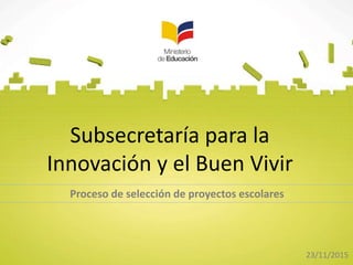 Subsecretaría para la
Innovación y el Buen Vivir
Proceso de selección de proyectos escolares
23/11/2015
 