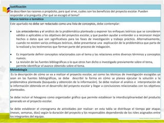 Justificación
Se describen las razones o propósito, para qué sirve, cuáles son los beneficios del proyecto escolar. Pueden
responder a la pregunta ¿Por qué se escogió el tema?
Marco teórico o temático
Este apartado no debe ser redactado como una lista de conceptos, debe contemplar:
 Los antecedentes y el análisis de la problemática planteada y exponer los enfoques teóricos que se consideren
válidos o aplicables a los objetivos del proyectos escolar, y que pueden ayudar a entender o a reconocer mejor
hechos o datos que son significativos para las fases de investigación y trabajo práctico. Alternativamente,
cuando no existen varios enfoques teóricos, debe presentarse una explicación de la problemática que parta de
la realizad y los testimonios que forman parte del proceso de indagación.
 Es importante definir conceptos relacionados con el tema y las relaciones entre diversos términos y conceptos
nuevos.
 La revisión de las fuentes bibliográficas o lo que otros han dicho o investigado previamente sobre el tema,
permite identificar el avance obtenido sobre el tema.
Metodología
Es la descripción de cómo se va a realizar el proyecto escolar, así como las técnicas de investigación escogidas ya
sean en las fuentes bibliográficas, se debe describir la forma en cómo se planea ejecutar la solución a la
problemática planteada (búsqueda y obtención de la información). Se debe realizar el análisis e interpretación de
la información obtenida en el desarrollo del proyecto escolar y llegar a conclusiones relacionadas con los objetivos
planteados.
Se debe incluir el héxagono como organizador gráfico que permite establecer la interdisciplinariedad del producto
generado en el proyecto escolar.
Se debe establecer el cronograma de actividades por realizar: en esta tabla se distribuye el tiempo por etapas
(meses, semanas, días) según la duración del proyecto y los responsables dependiendo de los roles asignados entre
los integrantes del equipo.
 