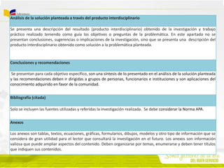 Análisis de la solución planteada a través del producto interdisciplinario
Se presenta una descripción del resultado (producto interdisciplinario) obtenido de la investigación y trabajo
práctico realizado teniendo como guía los objetivos o preguntas de la problemática. En este apartado no se
presentan conclusiones, sugerencias o implicaciones de la investigación, sino que se presenta una descripción del
producto interdisciplinario obtenido como solución a la problemática planteada.
Conclusiones y recomendaciones
Se presentan para cada objetivo específico, son una síntesis de lo presentado en el análisis de la solución planteada
y las recomendaciones deben ir dirigidas a grupos de personas, funcionarios e instituciones y son aplicaciones del
conocimiento adquirido en favor de la comunidad.
Bibliografía (citada)
Solo se incluyen las fuentes utilizadas y referidas la investigación realizada. Se debe considerar la Norma APA.
Anexos
Los anexos son tablas, textos, ecuaciones, gráficas, formularios, dibujos, modelos y otro tipo de información que se
considera de gran utilidad para el lector que consultará la investigación en el futuro. Los anexos son información
valiosa que puede ampliar aspectos del contenido. Deben organizarse por temas, enumerarse y deben tener títulos
que indiquen sus contenidos.
 