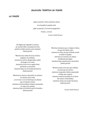 SELECCIÓN TEMÁTICA DE POESÍA
LA POESÍA
¿Qué es poesía?, dices mientras clavas
en mi pupila tu pupila azul.
¿Qué es poesía? ¿Y tú me lo preguntas?
Poesía... eres tú.
Gustavo Adolfo Bécquer
No digáis que agotado su tesoro,
de asuntos falta, enmudeció la lira;
podrá no haber poetas; pero siempre
habrá poesía.
Mientras las ondas de la luz al beso
palpiten encendidas;
mientras el sol las desgarradas nubes
de fuego y oro vista;
mientras el aire en su regazo lleve
perfumes y armonías;
mientras haya en el mundo primavera,
¡habrá poesía!
Mientras la ciencia a descubrir no alcance
las fuentes de la vida,
y en el mar o en el cielo haya un abismo
que al cálculo resista;
mientras la humanidad, siempre avanzando
no sepa a do camina;
mientras haya un misterio para el hombre,
¡habrá poesía!
Mientras sintamos que se alegra el alma,
sin que los labios rían;
mientras se llore sin que el llanto acuda
a nublar la pupila;
mientras el corazón y la cabeza
batallando prosigan;
mientras haya esperanzas y recuerdos,
¡habrá poesía!
Mientras haya unos ojos que reflejen
los ojos que los miran;
mientras responda el labio suspirando
al labio que suspira;
mientras sentirse puedan en un beso
dos almas confundidas;
mientras exista una mujer hermosa
¡habrá poesía!
Gustavo Adolfo Bécquer
 