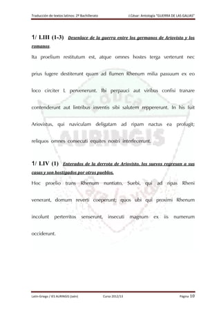 Traducción de textos latinos: 2º Bachillerato J.César: Antología “GUERRA DE LAS GALIAS”
Latín-Griego / IES AURINGIS (Jaén) Curso 2012/13 Página 10
1/ LIII (1-3) Desenlace de la guerra entre los germanos de Ariovisto y los
romanos.
Ita proelium restitutum est, atque omnes hostes terga verterunt nec
prius fugere destiterunt quam ad flumen Rhenum milia passuum ex eo
loco circiter L pervenerunt. Ibi perpauci aut viribus confisi tranare
contenderunt aut lintribus inventis sibi salutem reppererunt. In his fuit
Ariovistus, qui naviculam deligatam ad ripam nactus ea profugit;
reliquos omnes consecuti equites nostri interfecerunt.
1/ LIV (1) Enterados de la derrota de Ariovisto, los suevos regresan a sus
casas y son hostigados por otros pueblos.
Hoc proelio trans Rhenum nuntiato, Suebi, qui ad ripas Rheni
venerant, domum reverti coeperunt; quos ubi qui proximi Rhenum
incolunt perterritos senserunt, insecuti magnum ex iis numerum
occiderunt.
 