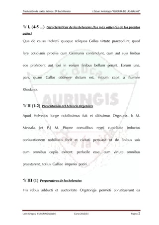 Traducción de textos latinos: 2º Bachillerato J.César: Antología “GUERRA DE LAS GALIAS”
Latín-Griego / IES AURINGIS (Jaén) Curso 2012/13 Página 2
1/ I, (4-5 …) Características de los helvecios (los más valientes de los pueblos
galos)
Qua de causa Helvetii quoque reliquos Gallos virtute praecedunt, quod
fere cotidianis proeliis cum Germanis contendunt, cum aut suis finibus
eos prohibent aut ipsi in eorum finibus bellum gerunt. Eorum una,
pars, quam Gallos obtinere dictum est, initium capit a flumine
Rhodano.
1/ II (1-2) Presentación del helvecio Orgetórix
Apud Helvetios longe nobilissimus fuit et ditissimus Orgetorix. Is M.
Messala, [et P.] M. Pisone consulibus regni cupiditate inductus
coniurationem nobilitatis fecit et civitati persuasit ut de finibus suis
cum omnibus copiis exirent: perfacile esse, cum virtute omnibus
praestarent, totius Galliae imperio potiri.
1/ III (1) Preparativos de los helvecios
His rebus adducti et auctoritate Orgetorigis permoti constituerunt ea
 