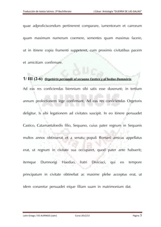 Traducción de textos latinos: 2º Bachillerato J.César: Antología “GUERRA DE LAS GALIAS”
Latín-Griego / IES AURINGIS (Jaén) Curso 2012/13 Página 3
quae adproficiscendum pertinerent comparare, iumentorum et carrorum
quam maximum numerum coemere, sementes quam maximas facere,
ut in itinere copia frumenti suppeteret, cum proximis civitatibus pacem
et amicitiam confirmare.
1/ III (2-6) Orgetórix persuade al secuano Castico y al heduo Dumnórix.
Ad eas res conficiendas biennium sibi satis esse duxerunt; in tertium
annum profectionem lege confirmant. Ad eas res conficiendas Orgetorix
deligitur. Is sibi legationem ad civitates suscipit. In eo itinere persuadet
Castico, Catamantaloedis filio, Sequano, cuius pater regnum in Sequanis
multos annos obtinuerat et a senatu populi Romani amicus appellatus
erat, ut regnum in civitate sua occuparet, quod pater ante habuerit;
itemque Dumnorigi Haeduo, fratri Diviciaci, qui eo tempore
principatum in civitate obtinebat ac maxime plebe acceptus erat, ut
idem conaretur persuadet eique filiam suam in matrimonium dat.
 
