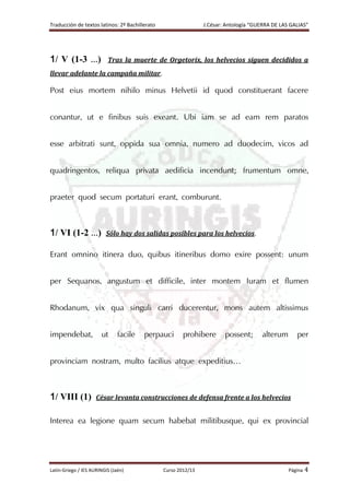 Traducción de textos latinos: 2º Bachillerato J.César: Antología “GUERRA DE LAS GALIAS”
Latín-Griego / IES AURINGIS (Jaén) Curso 2012/13 Página 4
1/ V (1-3 …) Tras la muerte de Orgetorix, los helvecios siguen decididos a
llevar adelante la campaña militar.
Post eius mortem nihilo minus Helvetii id quod constituerant facere
conantur, ut e finibus suis exeant. Ubi iam se ad eam rem paratos
esse arbitrati sunt, oppida sua omnia, numero ad duodecim, vicos ad
quadringentos, reliqua privata aedificia incendunt; frumentum omne,
praeter quod secum portaturi erant, comburunt.
1/ VI (1-2 …) Sólo hay dos salidas posibles para los helvecios.
Erant omnino itinera duo, quibus itineribus domo exire possent: unum
per Sequanos, angustum et difficile, inter montem Iuram et flumen
Rhodanum, vix qua singuli carri ducerentur, mons autem altissimus
impendebat, ut facile perpauci prohibere possent; alterum per
provinciam nostram, multo facilius atque expeditius…
1/ VIII (1) César levanta construcciones de defensa frente a los helvecios
Interea ea legione quam secum habebat militibusque, qui ex provincial
 