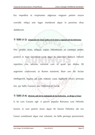 Traducción de textos latinos: 2º Bachillerato J.César: Antología “GUERRA DE LAS GALIAS”
Latín-Griego / IES AURINGIS (Jaén) Curso 2012/13 Página 6
Eos impeditos et inopinantes adgressus magnam partem eorum
concidit; reliqui sese fugae mandarunt atque in proximas silvas
abdiderunt.
1/ XIII (1-2) Actuación de César sobre el río Arar y espanto de los helvecios.
Hoc proelio facto, reliquas copias Helvetiorum ut consequi posset,
pontem in Arari faciendum curat atque ita exercitum traducit. Helvetii
repentino eius adventu commoti cum id quod ipsi diebus XX
aegerrime confecerant, ut flumen transirent, illum uno die fecisse
intellegerent, legatos ad eum mittunt; cuius legationis Divico princeps
fuit, qui bello Cassiano dux Helvetiorum fuerat.
1/ XIII (3-4) Divicón, jefe de la embajada de los helvecios, se dirige a César.
Is ita cum Caesare egit: si pacem populus Romanus cum Helvetiis
faceret, in eam partem ituros atque ibi futuros Helvetios ubi eos
Caesar constituisset atque esse voluisset; sin bello persequi perseveraret,
 