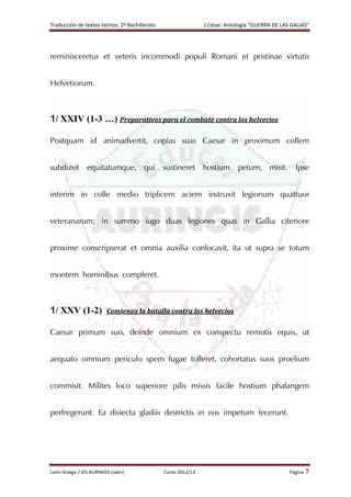 Traducción de textos latinos: 2º Bachillerato J.César: Antología “GUERRA DE LAS GALIAS”
Latín-Griego / IES AURINGIS (Jaén) Curso 2012/13 Página 7
reminisceretur et veteris incommodi populi Romani et pristinae virtutis
Helvetiorum.
1/ XXIV (1-3 …) Preparativos para el combate contra los helvecios
Postquam id animadvertit, copias suas Caesar in proximum collem
subduxit equitatumque, qui sustineret hostium petum, misit. Ipse
interim in colle medio triplicem aciem instruxit legionum quattuor
veteranarum; in summo iugo duas legiones quas in Gallia citeriore
proxime conscripserat et omnia auxilia conlocavit, ita ut supra se totum
montem hominibus compleret.
1/ XXV (1-2) Comienza la batalla contra los helvecios
Caesar primum suo, deinde omnium ex conspectu remotis equis, ut
aequato omnium periculo spem fugae tolleret, cohortatus suos proelium
commisit. Milites loco superiore pilis missis facile hostium phalangem
perfregerunt. Ea disiecta gladiis destrictis in eos impetum fecerunt.
 