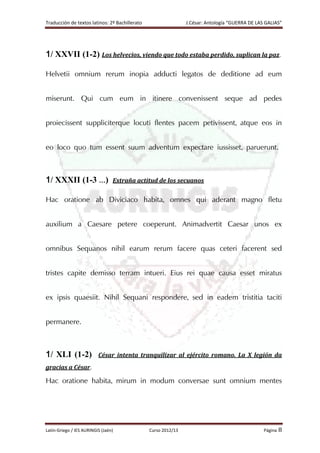 Traducción de textos latinos: 2º Bachillerato J.César: Antología “GUERRA DE LAS GALIAS”
Latín-Griego / IES AURINGIS (Jaén) Curso 2012/13 Página 8
1/ XXVII (1-2) Los helvecios, viendo que todo estaba perdido, suplican la paz.
Helvetii omnium rerum inopia adducti legatos de deditione ad eum
miserunt. Qui cum eum in itinere convenissent seque ad pedes
proiecissent suppliciterque locuti flentes pacem petivissent, atque eos in
eo loco quo tum essent suum adventum expectare iussisset, paruerunt.
1/ XXXII (1-3 …) Extraña actitud de los secuanos
Hac oratione ab Diviciaco habita, omnes qui aderant magno fletu
auxilium a Caesare petere coeperunt. Animadvertit Caesar unos ex
omnibus Sequanos nihil earum rerum facere quas ceteri facerent sed
tristes capite demisso terram intueri. Eius rei quae causa esset miratus
ex ipsis quaesiit. Nihil Sequani respondere, sed in eadem tristitia taciti
permanere.
1/ XLI (1-2) César intenta tranquilizar al ejército romano. La X legión da
gracias a César.
Hac oratione habita, mirum in modum conversae sunt omnium mentes
 