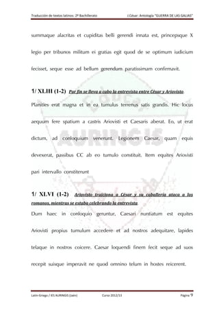 Traducción de textos latinos: 2º Bachillerato J.César: Antología “GUERRA DE LAS GALIAS”
Latín-Griego / IES AURINGIS (Jaén) Curso 2012/13 Página 9
summaque alacritas et cupiditas belli gerendi innata est, princepsque X
legio per tribunos militum ei gratias egit quod de se optimum iudicium
fecisset, seque esse ad bellum gerendum paratissimam confirmavit.
1/ XLIII (1-2) Por fin se lleva a cabo la entrevista entre César y Ariovisto.
Planities erat magna et in ea tumulus terrenus satis grandis. Hic locus
aequum fere spatium a castris Ariovisti et Caesaris aberat. Eo, ut erat
dictum, ad conloquium venerunt. Legionem Caesar, quam equis
devexerat, passibus CC ab eo tumulo constituit. Item equites Ariovisti
pari intervallo constiterunt
1/ XLVI (1-2) Ariovisto traiciona a César y su caballería ataca a los
romanos, mientras se estaba celebrando la entrevista.
Dum haec in conloquio geruntur, Caesari nuntiatum est equites
Ariovisti propius tumulum accedere et ad nostros adequitare, lapides
telaque in nostros coicere. Caesar loquendi finem fecit seque ad suos
recepit suisque imperavit ne quod omnino telum in hostes reicerent.
 
