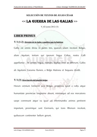 Traducción de textos latinos: 2º Bachillerato J.César: Antología “GUERRA DE LAS GALIAS”
Latín-Griego / IES AURINGIS (Jaén) Curso 2012/13 Página 1
SELECCIÓN DE TEXTOS DE JULIO CÉSAR
<< LA GUERRA DE LAS GALIAS >>
V_02 (curso 2012-13)
LIBER PRIMUS
1/ I (1-2) División de la Galia y pueblos que la habitan
Gallia est omnis divisa in partes tres, quarum unam incolunt Belgae,
aliam Aquitani, tertiam qui ipsorum lingua Celtae, nostra Galli
appellantur. hi omnes lingua, institutis, legibus inter se differunt. Gallos
ab Aquitanis Garunna flumen, a Belgis Matrona et Sequana dividit.
1/ I (3) Descripción del pueblo belga.
Horum omnium fortissimi sunt Belgae, propterea quod a cultu atque
humanitate provinciae longissime absunt, minimeque ad eos mercatores
saepe commeant atque ea quae ad effeminandos animos pertinent
important, proximique sunt Germanis, qui trans Rhenum incolunt,
quibuscum continenter bellum gerunt.
 