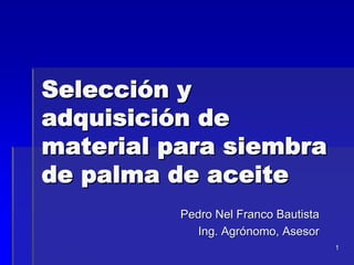 Selección y
adquisición de
material para siembra
de palma de aceite
Pedro Nel Franco Bautista
Ing. Agrónomo, Asesor
1

 