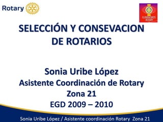 SELECCIÓN Y CONSEVACION 
DE ROTARIOS 
Sonia Uribe López 
Asistente Coordinación de Rotary 
Zona 21 
EGD 2009 – 2010 
 