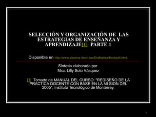 SELECCIÓN Y ORGANIZACIÓN DE  LAS ESTRATEGIAS DE ENSEÑANZA Y APRENDIZAJE [1]   PARTE 1  Disponible en  http://www.sistema.itesm.mx/DraMarisa/Modulo6.html . Síntesis elaborada por  Msc. Lilly Soto Vásquez [1]   Tomado de MANUAL DEL CURSO: &quot;REDISEÑO DE LA PRACTICA DOCENTE CON BASE EN LA MI SION DEL 2005&quot;, Instituto Tecnológico de Monterrey. 
