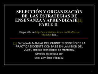 SELECCIÓN Y ORGANIZACIÓN DE  LAS ESTRATEGIAS DE ENSEÑANZA Y APRENDIZAJE [1]   PARTE II  Disponible en  http :// www.sistema.itesm.mx / DraMarisa /Modulo6. html . [1]   Tomado de MANUAL DEL CURSO: &quot;REDISEÑO DE LA PRACTICA DOCENTE CON BASE EN LA MISION DEL 2005&quot;, Instituto Tecnológico de Monterrey. Síntesis elaborada por  Msc. Lilly Soto Vásquez  