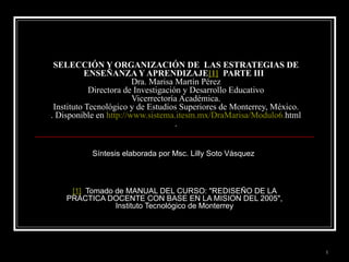 SELECCIÓN Y ORGANIZACIÓN DE  LAS ESTRATEGIAS DE ENSEÑANZA Y APRENDIZAJE [1]   PARTE III  Dra. Marisa Martín Pérez Directora de Investigación y Desarrollo Educativo Vicerrectoría Académica. Instituto Tecnológico y de Estudios Superiores de Monterrey, México. . Disponible en  http :// www.sistema.itesm.mx / DraMarisa /Modulo6. html . Síntesis elaborada por Msc. Lilly Soto Vásquez  [1]   Tomado de MANUAL DEL CURSO: &quot;REDISEÑO DE LA PRACTICA DOCENTE CON BASE EN LA MISION DEL 2005&quot;, Instituto Tecnológico de Monterrey 