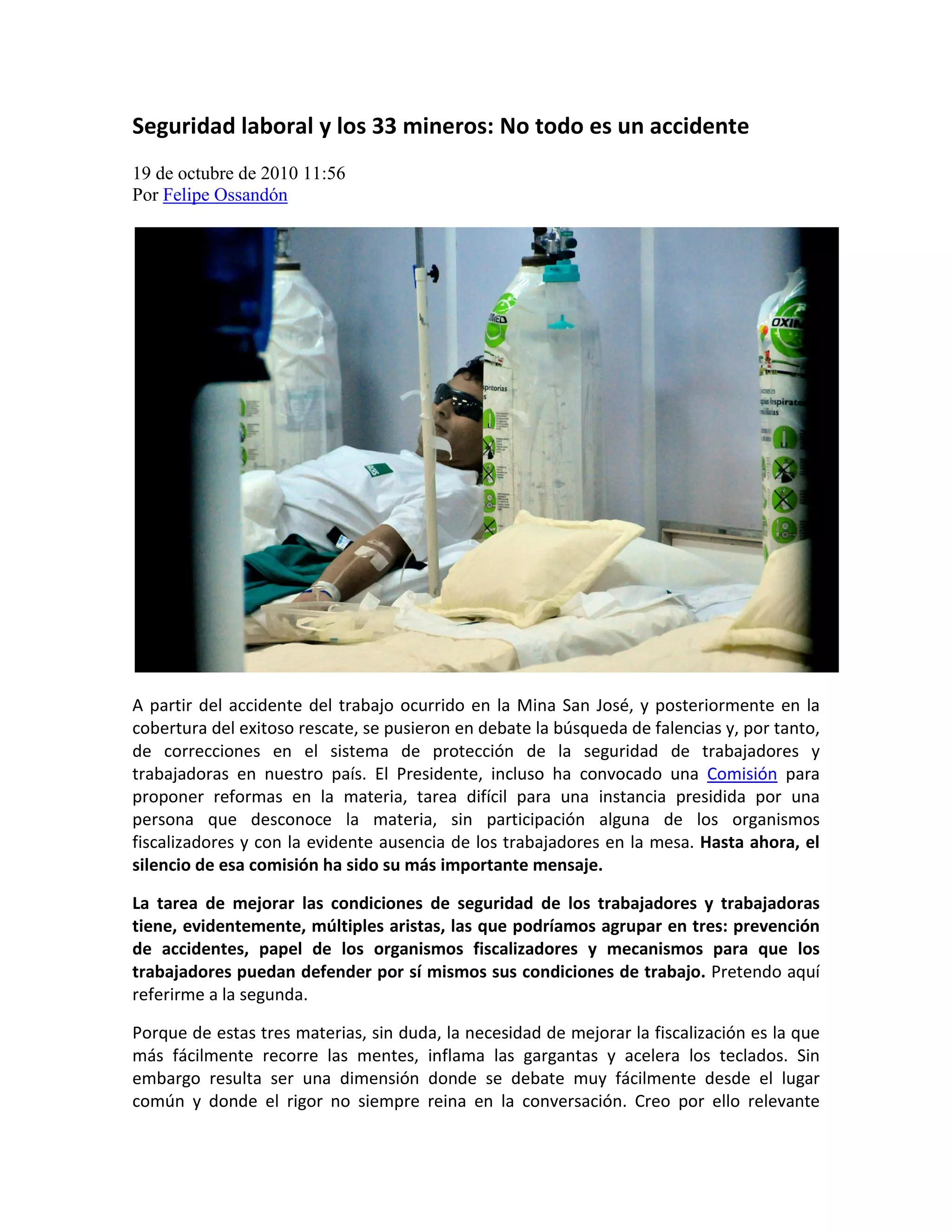 Seguridad laboral y los 33 mineros: No todo es un accidente
19 de octubre de 2010 11:56
Por Felipe Ossandón




A partir del accidente del trabajo ocurrido en la Mina San José, y posteriormente en la
cobertura del exitoso rescate, se pusieron en debate la búsqueda de falencias y, por tanto,
de correcciones en el sistema de protección de la seguridad de trabajadores y
trabajadoras en nuestro país. El Presidente, incluso ha convocado una Comisión para
proponer reformas en la materia, tarea difícil para una instancia presidida por una
persona que desconoce la materia, sin participación alguna de los organismos
fiscalizadores y con la evidente ausencia de los trabajadores en la mesa. Hasta ahora, el
silencio de esa comisión ha sido su más importante mensaje.

La tarea de mejorar las condiciones de seguridad de los trabajadores y trabajadoras
tiene, evidentemente, múltiples aristas, las que podríamos agrupar en tres: prevención
de accidentes, papel de los organismos fiscalizadores y mecanismos para que los
trabajadores puedan defender por sí mismos sus condiciones de trabajo. Pretendo aquí
referirme a la segunda.

Porque de estas tres materias, sin duda, la necesidad de mejorar la fiscalización es la que
más fácilmente recorre las mentes, inflama las gargantas y acelera los teclados. Sin
embargo resulta ser una dimensión donde se debate muy fácilmente desde el lugar
común y donde el rigor no siempre reina en la conversación. Creo por ello relevante
 