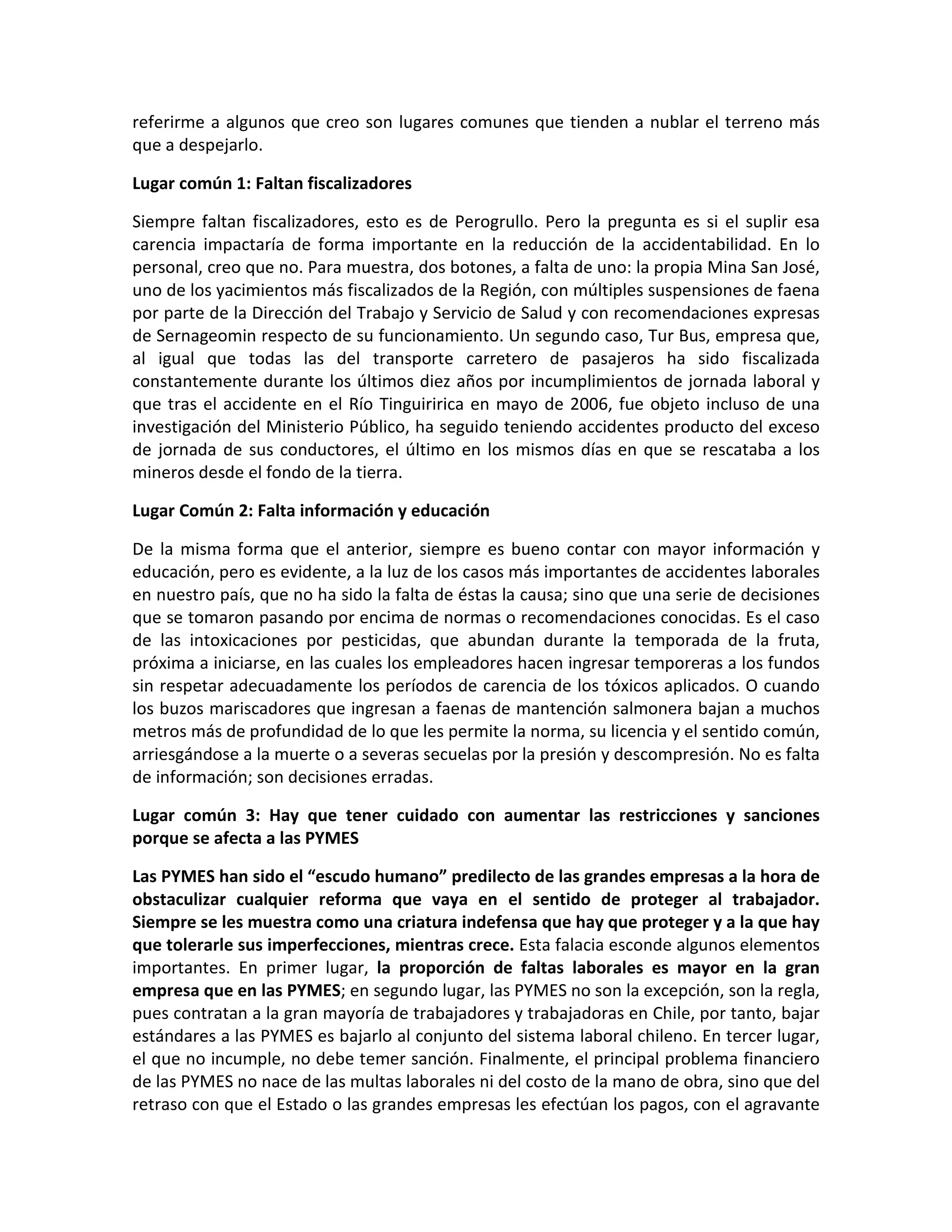 referirme a algunos que creo son lugares comunes que tienden a nublar el terreno más
que a despejarlo.

Lugar común 1: Faltan fiscalizadores

Siempre faltan fiscalizadores, esto es de Perogrullo. Pero la pregunta es si el suplir esa
carencia impactaría de forma importante en la reducción de la accidentabilidad. En lo
personal, creo que no. Para muestra, dos botones, a falta de uno: la propia Mina San José,
uno de los yacimientos más fiscalizados de la Región, con múltiples suspensiones de faena
por parte de la Dirección del Trabajo y Servicio de Salud y con recomendaciones expresas
de Sernageomin respecto de su funcionamiento. Un segundo caso, Tur Bus, empresa que,
al igual que todas las del transporte carretero de pasajeros ha sido fiscalizada
constantemente durante los últimos diez años por incumplimientos de jornada laboral y
que tras el accidente en el Río Tinguiririca en mayo de 2006, fue objeto incluso de una
investigación del Ministerio Público, ha seguido teniendo accidentes producto del exceso
de jornada de sus conductores, el último en los mismos días en que se rescataba a los
mineros desde el fondo de la tierra.

Lugar Común 2: Falta información y educación

De la misma forma que el anterior, siempre es bueno contar con mayor información y
educación, pero es evidente, a la luz de los casos más importantes de accidentes laborales
en nuestro país, que no ha sido la falta de éstas la causa; sino que una serie de decisiones
que se tomaron pasando por encima de normas o recomendaciones conocidas. Es el caso
de las intoxicaciones por pesticidas, que abundan durante la temporada de la fruta,
próxima a iniciarse, en las cuales los empleadores hacen ingresar temporeras a los fundos
sin respetar adecuadamente los períodos de carencia de los tóxicos aplicados. O cuando
los buzos mariscadores que ingresan a faenas de mantención salmonera bajan a muchos
metros más de profundidad de lo que les permite la norma, su licencia y el sentido común,
arriesgándose a la muerte o a severas secuelas por la presión y descompresión. No es falta
de información; son decisiones erradas.

Lugar común 3: Hay que tener cuidado con aumentar las restricciones y sanciones
porque se afecta a las PYMES

Las PYMES han sido el “escudo humano” predilecto de las grandes empresas a la hora de
obstaculizar cualquier reforma que vaya en el sentido de proteger al trabajador.
Siempre se les muestra como una criatura indefensa que hay que proteger y a la que hay
que tolerarle sus imperfecciones, mientras crece. Esta falacia esconde algunos elementos
importantes. En primer lugar, la proporción de faltas laborales es mayor en la gran
empresa que en las PYMES; en segundo lugar, las PYMES no son la excepción, son la regla,
pues contratan a la gran mayoría de trabajadores y trabajadoras en Chile, por tanto, bajar
estándares a las PYMES es bajarlo al conjunto del sistema laboral chileno. En tercer lugar,
el que no incumple, no debe temer sanción. Finalmente, el principal problema financiero
de las PYMES no nace de las multas laborales ni del costo de la mano de obra, sino que del
retraso con que el Estado o las grandes empresas les efectúan los pagos, con el agravante
 