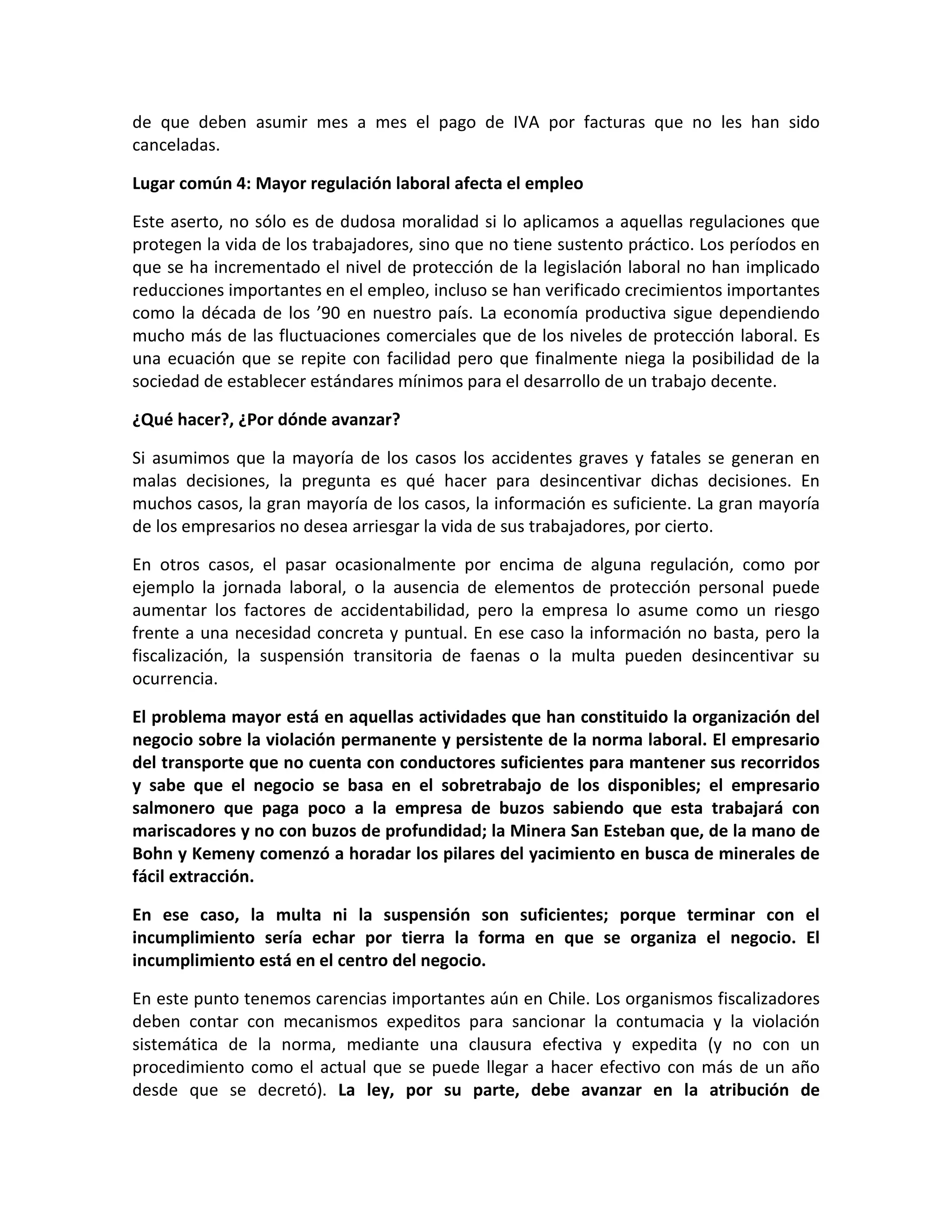 de que deben asumir mes a mes el pago de IVA por facturas que no les han sido
canceladas.

Lugar común 4: Mayor regulación laboral afecta el empleo

Este aserto, no sólo es de dudosa moralidad si lo aplicamos a aquellas regulaciones que
protegen la vida de los trabajadores, sino que no tiene sustento práctico. Los períodos en
que se ha incrementado el nivel de protección de la legislación laboral no han implicado
reducciones importantes en el empleo, incluso se han verificado crecimientos importantes
como la década de los ’90 en nuestro país. La economía productiva sigue dependiendo
mucho más de las fluctuaciones comerciales que de los niveles de protección laboral. Es
una ecuación que se repite con facilidad pero que finalmente niega la posibilidad de la
sociedad de establecer estándares mínimos para el desarrollo de un trabajo decente.

¿Qué hacer?, ¿Por dónde avanzar?

Si asumimos que la mayoría de los casos los accidentes graves y fatales se generan en
malas decisiones, la pregunta es qué hacer para desincentivar dichas decisiones. En
muchos casos, la gran mayoría de los casos, la información es suficiente. La gran mayoría
de los empresarios no desea arriesgar la vida de sus trabajadores, por cierto.

En otros casos, el pasar ocasionalmente por encima de alguna regulación, como por
ejemplo la jornada laboral, o la ausencia de elementos de protección personal puede
aumentar los factores de accidentabilidad, pero la empresa lo asume como un riesgo
frente a una necesidad concreta y puntual. En ese caso la información no basta, pero la
fiscalización, la suspensión transitoria de faenas o la multa pueden desincentivar su
ocurrencia.

El problema mayor está en aquellas actividades que han constituido la organización del
negocio sobre la violación permanente y persistente de la norma laboral. El empresario
del transporte que no cuenta con conductores suficientes para mantener sus recorridos
y sabe que el negocio se basa en el sobretrabajo de los disponibles; el empresario
salmonero que paga poco a la empresa de buzos sabiendo que esta trabajará con
mariscadores y no con buzos de profundidad; la Minera San Esteban que, de la mano de
Bohn y Kemeny comenzó a horadar los pilares del yacimiento en busca de minerales de
fácil extracción.

En ese caso, la multa ni la suspensión son suficientes; porque terminar con el
incumplimiento sería echar por tierra la forma en que se organiza el negocio. El
incumplimiento está en el centro del negocio.

En este punto tenemos carencias importantes aún en Chile. Los organismos fiscalizadores
deben contar con mecanismos expeditos para sancionar la contumacia y la violación
sistemática de la norma, mediante una clausura efectiva y expedita (y no con un
procedimiento como el actual que se puede llegar a hacer efectivo con más de un año
desde que se decretó). La ley, por su parte, debe avanzar en la atribución de
 
