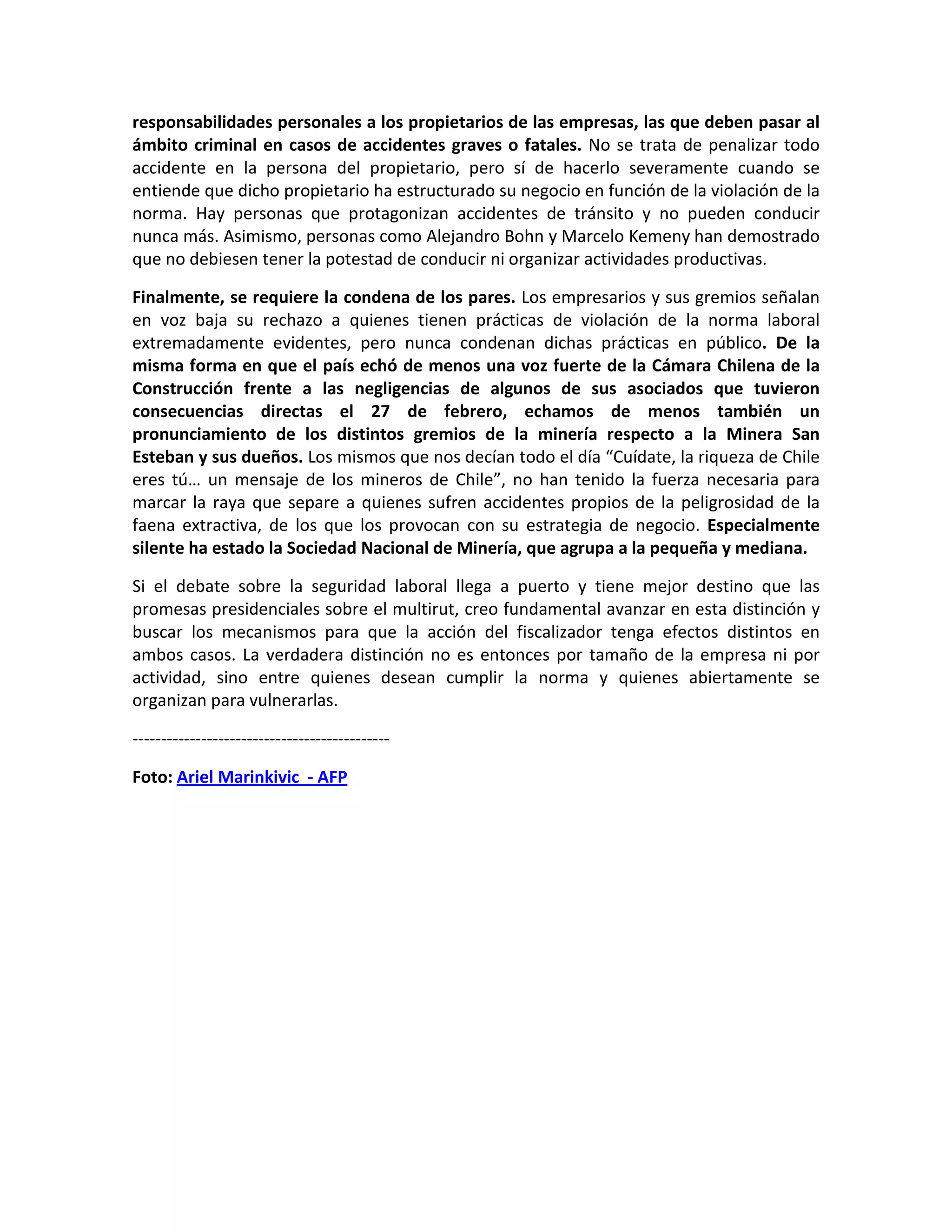 responsabilidades personales a los propietarios de las empresas, las que deben pasar al
ámbito criminal en casos de accidentes graves o fatales. No se trata de penalizar todo
accidente en la persona del propietario, pero sí de hacerlo severamente cuando se
entiende que dicho propietario ha estructurado su negocio en función de la violación de la
norma. Hay personas que protagonizan accidentes de tránsito y no pueden conducir
nunca más. Asimismo, personas como Alejandro Bohn y Marcelo Kemeny han demostrado
que no debiesen tener la potestad de conducir ni organizar actividades productivas.

Finalmente, se requiere la condena de los pares. Los empresarios y sus gremios señalan
en voz baja su rechazo a quienes tienen prácticas de violación de la norma laboral
extremadamente evidentes, pero nunca condenan dichas prácticas en público. De la
misma forma en que el país echó de menos una voz fuerte de la Cámara Chilena de la
Construcción frente a las negligencias de algunos de sus asociados que tuvieron
consecuencias directas el 27 de febrero, echamos de menos también un
pronunciamiento de los distintos gremios de la minería respecto a la Minera San
Esteban y sus dueños. Los mismos que nos decían todo el día “Cuídate, la riqueza de Chile
eres tú… un mensaje de los mineros de Chile”, no han tenido la fuerza necesaria para
marcar la raya que separe a quienes sufren accidentes propios de la peligrosidad de la
faena extractiva, de los que los provocan con su estrategia de negocio. Especialmente
silente ha estado la Sociedad Nacional de Minería, que agrupa a la pequeña y mediana.

Si el debate sobre la seguridad laboral llega a puerto y tiene mejor destino que las
promesas presidenciales sobre el multirut, creo fundamental avanzar en esta distinción y
buscar los mecanismos para que la acción del fiscalizador tenga efectos distintos en
ambos casos. La verdadera distinción no es entonces por tamaño de la empresa ni por
actividad, sino entre quienes desean cumplir la norma y quienes abiertamente se
organizan para vulnerarlas.

---------------------------------------------

Foto: Ariel Marinkivic - AFP
 