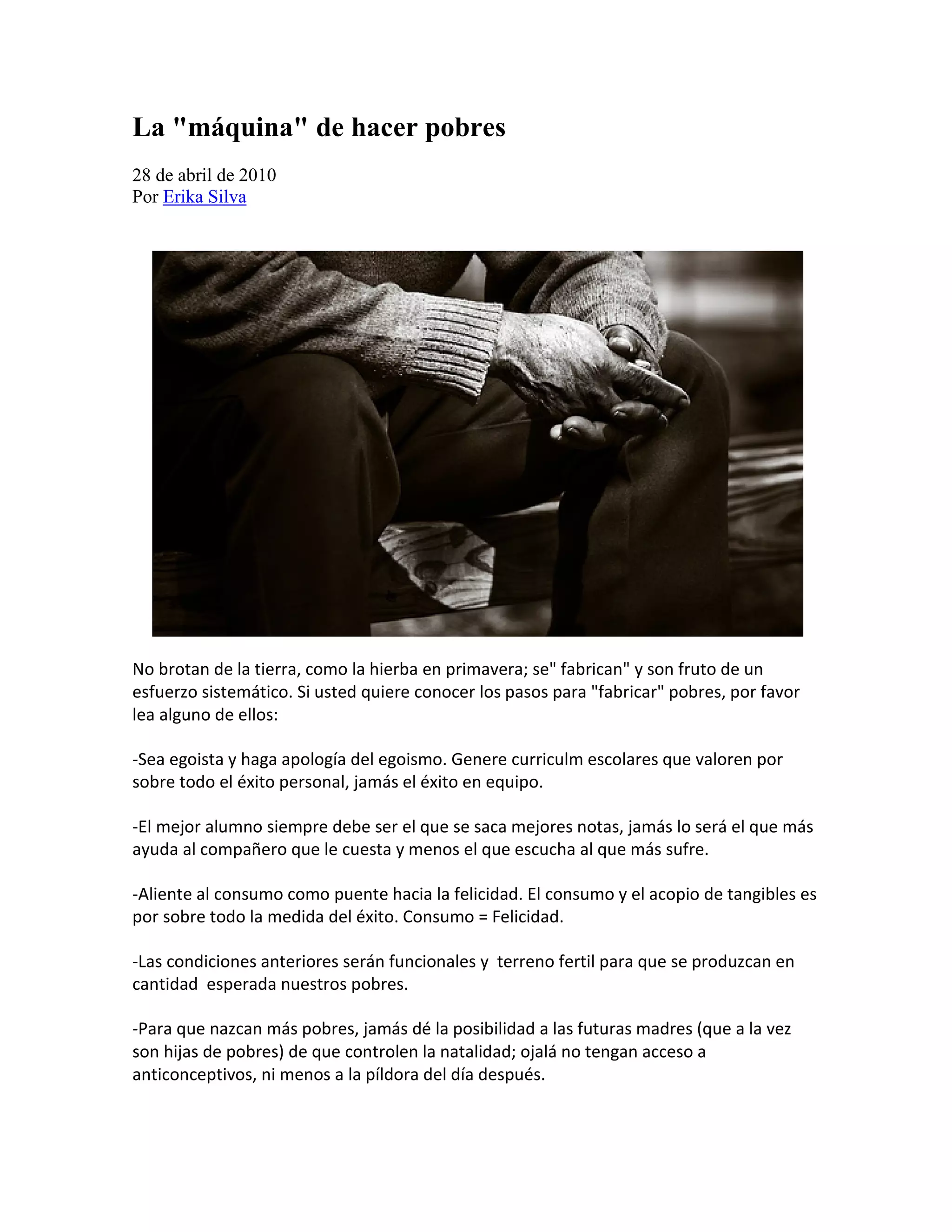 La "máquina" de hacer pobres
28 de abril de 2010
Por Erika Silva




No brotan de la tierra, como la hierba en primavera; se" fabrican" y son fruto de un
esfuerzo sistemático. Si usted quiere conocer los pasos para "fabricar" pobres, por favor
lea alguno de ellos:

-Sea egoista y haga apología del egoismo. Genere curriculm escolares que valoren por
sobre todo el éxito personal, jamás el éxito en equipo.

-El mejor alumno siempre debe ser el que se saca mejores notas, jamás lo será el que más
ayuda al compañero que le cuesta y menos el que escucha al que más sufre.

-Aliente al consumo como puente hacia la felicidad. El consumo y el acopio de tangibles es
por sobre todo la medida del éxito. Consumo = Felicidad.

-Las condiciones anteriores serán funcionales y terreno fertil para que se produzcan en
cantidad esperada nuestros pobres.

-Para que nazcan más pobres, jamás dé la posibilidad a las futuras madres (que a la vez
son hijas de pobres) de que controlen la natalidad; ojalá no tengan acceso a
anticonceptivos, ni menos a la píldora del día después.
 