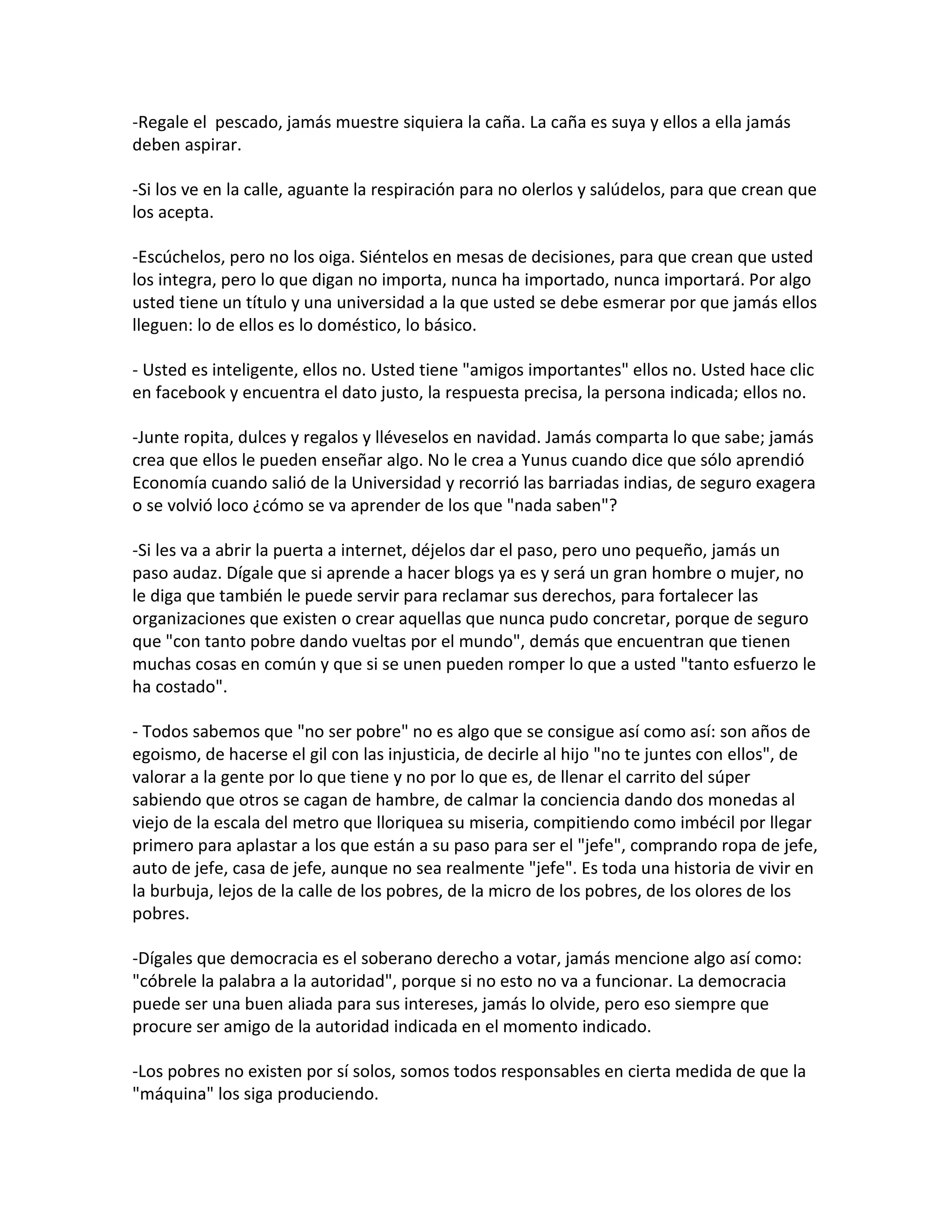 -Regale el pescado, jamás muestre siquiera la caña. La caña es suya y ellos a ella jamás
deben aspirar.

-Si los ve en la calle, aguante la respiración para no olerlos y salúdelos, para que crean que
los acepta.

-Escúchelos, pero no los oiga. Siéntelos en mesas de decisiones, para que crean que usted
los integra, pero lo que digan no importa, nunca ha importado, nunca importará. Por algo
usted tiene un título y una universidad a la que usted se debe esmerar por que jamás ellos
lleguen: lo de ellos es lo doméstico, lo básico.

- Usted es inteligente, ellos no. Usted tiene "amigos importantes" ellos no. Usted hace clic
en facebook y encuentra el dato justo, la respuesta precisa, la persona indicada; ellos no.

-Junte ropita, dulces y regalos y lléveselos en navidad. Jamás comparta lo que sabe; jamás
crea que ellos le pueden enseñar algo. No le crea a Yunus cuando dice que sólo aprendió
Economía cuando salió de la Universidad y recorrió las barriadas indias, de seguro exagera
o se volvió loco ¿cómo se va aprender de los que "nada saben"?

-Si les va a abrir la puerta a internet, déjelos dar el paso, pero uno pequeño, jamás un
paso audaz. Dígale que si aprende a hacer blogs ya es y será un gran hombre o mujer, no
le diga que también le puede servir para reclamar sus derechos, para fortalecer las
organizaciones que existen o crear aquellas que nunca pudo concretar, porque de seguro
que "con tanto pobre dando vueltas por el mundo", demás que encuentran que tienen
muchas cosas en común y que si se unen pueden romper lo que a usted "tanto esfuerzo le
ha costado".

- Todos sabemos que "no ser pobre" no es algo que se consigue así como así: son años de
egoismo, de hacerse el gil con las injusticia, de decirle al hijo "no te juntes con ellos", de
valorar a la gente por lo que tiene y no por lo que es, de llenar el carrito del súper
sabiendo que otros se cagan de hambre, de calmar la conciencia dando dos monedas al
viejo de la escala del metro que lloriquea su miseria, compitiendo como imbécil por llegar
primero para aplastar a los que están a su paso para ser el "jefe", comprando ropa de jefe,
auto de jefe, casa de jefe, aunque no sea realmente "jefe". Es toda una historia de vivir en
la burbuja, lejos de la calle de los pobres, de la micro de los pobres, de los olores de los
pobres.

-Dígales que democracia es el soberano derecho a votar, jamás mencione algo así como:
"cóbrele la palabra a la autoridad", porque si no esto no va a funcionar. La democracia
puede ser una buen aliada para sus intereses, jamás lo olvide, pero eso siempre que
procure ser amigo de la autoridad indicada en el momento indicado.

-Los pobres no existen por sí solos, somos todos responsables en cierta medida de que la
"máquina" los siga produciendo.
 