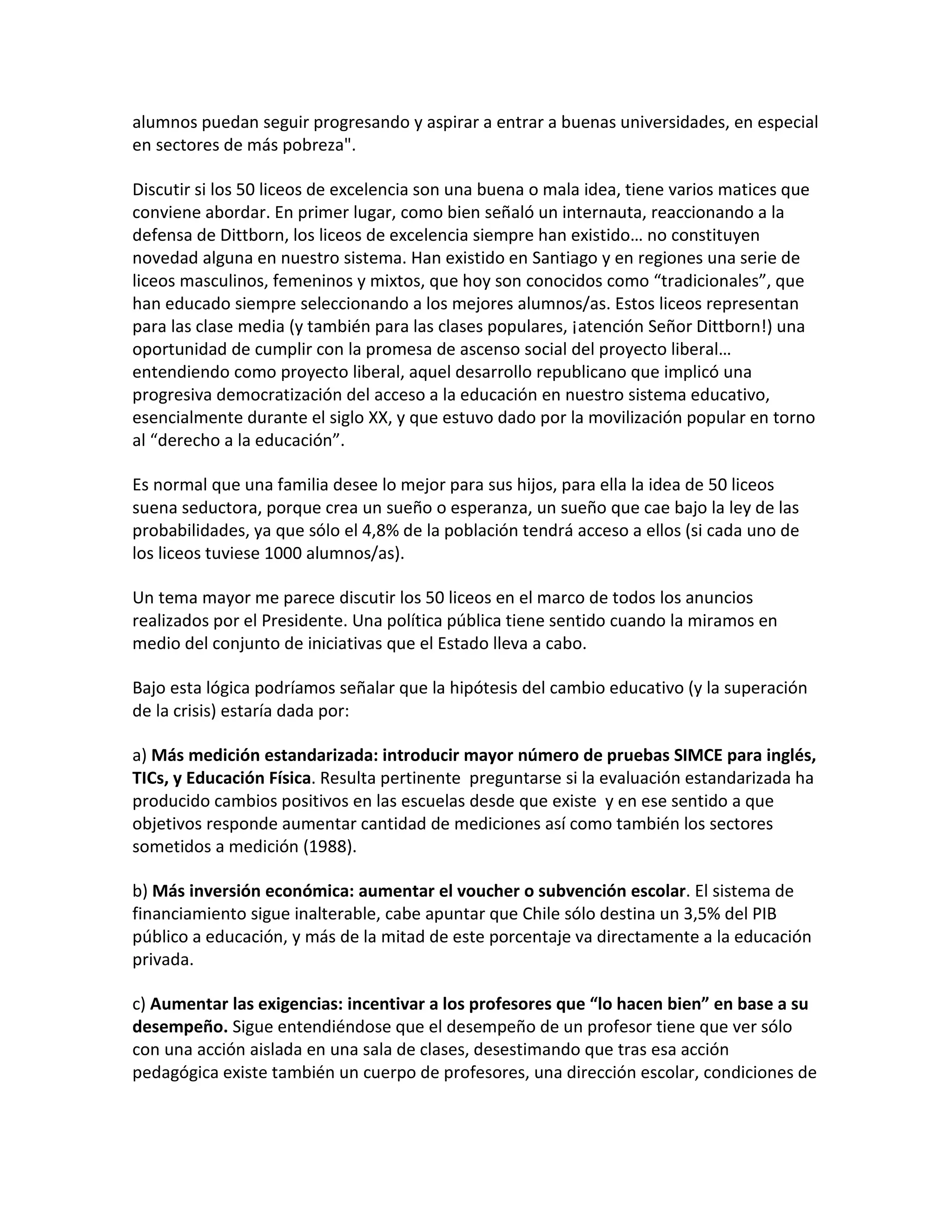 alumnos puedan seguir progresando y aspirar a entrar a buenas universidades, en especial
en sectores de más pobreza".

Discutir si los 50 liceos de excelencia son una buena o mala idea, tiene varios matices que
conviene abordar. En primer lugar, como bien señaló un internauta, reaccionando a la
defensa de Dittborn, los liceos de excelencia siempre han existido… no constituyen
novedad alguna en nuestro sistema. Han existido en Santiago y en regiones una serie de
liceos masculinos, femeninos y mixtos, que hoy son conocidos como “tradicionales”, que
han educado siempre seleccionando a los mejores alumnos/as. Estos liceos representan
para las clase media (y también para las clases populares, ¡atención Señor Dittborn!) una
oportunidad de cumplir con la promesa de ascenso social del proyecto liberal…
entendiendo como proyecto liberal, aquel desarrollo republicano que implicó una
progresiva democratización del acceso a la educación en nuestro sistema educativo,
esencialmente durante el siglo XX, y que estuvo dado por la movilización popular en torno
al “derecho a la educación”.

Es normal que una familia desee lo mejor para sus hijos, para ella la idea de 50 liceos
suena seductora, porque crea un sueño o esperanza, un sueño que cae bajo la ley de las
probabilidades, ya que sólo el 4,8% de la población tendrá acceso a ellos (si cada uno de
los liceos tuviese 1000 alumnos/as).

Un tema mayor me parece discutir los 50 liceos en el marco de todos los anuncios
realizados por el Presidente. Una política pública tiene sentido cuando la miramos en
medio del conjunto de iniciativas que el Estado lleva a cabo.

Bajo esta lógica podríamos señalar que la hipótesis del cambio educativo (y la superación
de la crisis) estaría dada por:

a) Más medición estandarizada: introducir mayor número de pruebas SIMCE para inglés,
TICs, y Educación Física. Resulta pertinente preguntarse si la evaluación estandarizada ha
producido cambios positivos en las escuelas desde que existe y en ese sentido a que
objetivos responde aumentar cantidad de mediciones así como también los sectores
sometidos a medición (1988).

b) Más inversión económica: aumentar el voucher o subvención escolar. El sistema de
financiamiento sigue inalterable, cabe apuntar que Chile sólo destina un 3,5% del PIB
público a educación, y más de la mitad de este porcentaje va directamente a la educación
privada.

c) Aumentar las exigencias: incentivar a los profesores que “lo hacen bien” en base a su
desempeño. Sigue entendiéndose que el desempeño de un profesor tiene que ver sólo
con una acción aislada en una sala de clases, desestimando que tras esa acción
pedagógica existe también un cuerpo de profesores, una dirección escolar, condiciones de
 