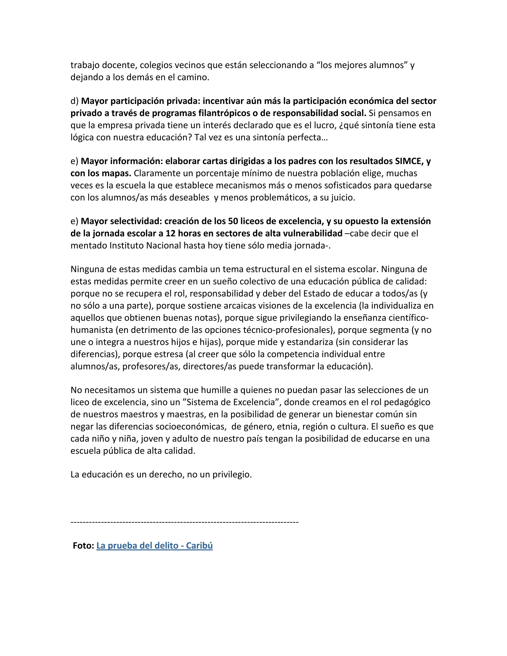 trabajo docente, colegios vecinos que están seleccionando a “los mejores alumnos” y
dejando a los demás en el camino.

d) Mayor participación privada: incentivar aún más la participación económica del sector
privado a través de programas filantrópicos o de responsabilidad social. Si pensamos en
que la empresa privada tiene un interés declarado que es el lucro, ¿qué sintonía tiene esta
lógica con nuestra educación? Tal vez es una sintonía perfecta…

e) Mayor información: elaborar cartas dirigidas a los padres con los resultados SIMCE, y
con los mapas. Claramente un porcentaje mínimo de nuestra población elige, muchas
veces es la escuela la que establece mecanismos más o menos sofisticados para quedarse
con los alumnos/as más deseables y menos problemáticos, a su juicio.

e) Mayor selectividad: creación de los 50 liceos de excelencia, y su opuesto la extensión
de la jornada escolar a 12 horas en sectores de alta vulnerabilidad –cabe decir que el
mentado Instituto Nacional hasta hoy tiene sólo media jornada-.

Ninguna de estas medidas cambia un tema estructural en el sistema escolar. Ninguna de
estas medidas permite creer en un sueño colectivo de una educación pública de calidad:
porque no se recupera el rol, responsabilidad y deber del Estado de educar a todos/as (y
no sólo a una parte), porque sostiene arcaicas visiones de la excelencia (la individualiza en
aquellos que obtienen buenas notas), porque sigue privilegiando la enseñanza científico-
humanista (en detrimento de las opciones técnico-profesionales), porque segmenta (y no
une o integra a nuestros hijos e hijas), porque mide y estandariza (sin considerar las
diferencias), porque estresa (al creer que sólo la competencia individual entre
alumnos/as, profesores/as, directores/as puede transformar la educación).

No necesitamos un sistema que humille a quienes no puedan pasar las selecciones de un
liceo de excelencia, sino un ”Sistema de Excelencia”, donde creamos en el rol pedagógico
de nuestros maestros y maestras, en la posibilidad de generar un bienestar común sin
negar las diferencias socioeconómicas, de género, etnia, región o cultura. El sueño es que
cada niño y niña, joven y adulto de nuestro país tengan la posibilidad de educarse en una
escuela pública de alta calidad.

La educación es un derecho, no un privilegio.



---------------------------------------------------------------------------

Foto: La prueba del delito - Caribú
 